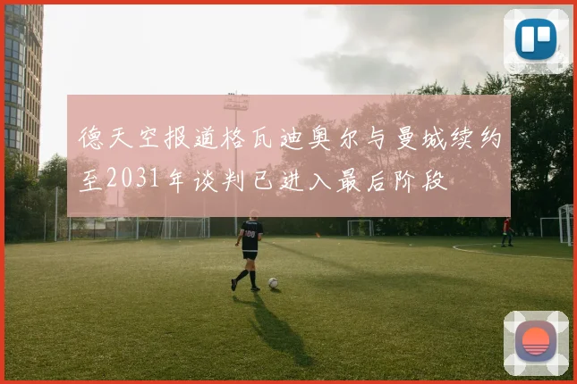 德天空报道格瓦迪奥尔与曼城续约至2031年谈判已进入最后阶段