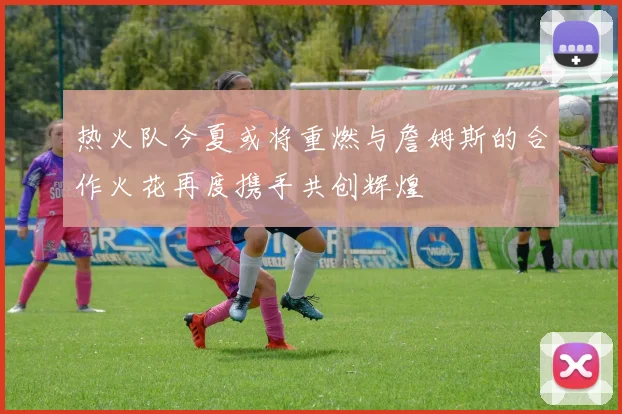 热火队今夏或将重燃与詹姆斯的合作火花再度携手共创辉煌