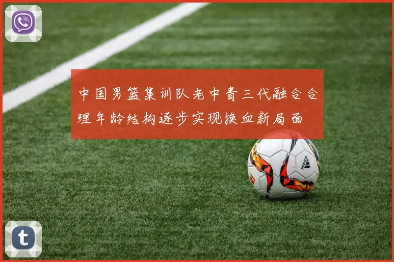 中国男篮集训队老中青三代融合合理年龄结构逐步实现换血新局面