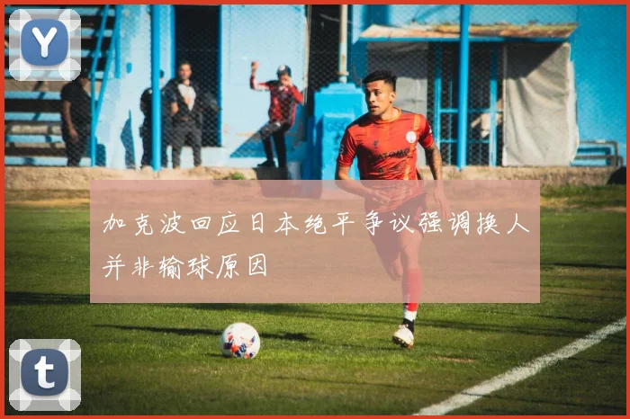 加克波回应日本绝平争议强调换人并非输球原因