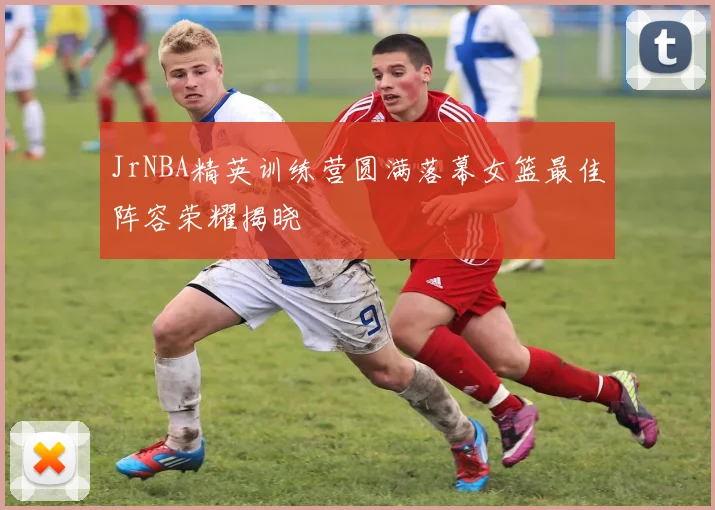 JrNBA精英训练营圆满落幕女篮最佳阵容荣耀揭晓
