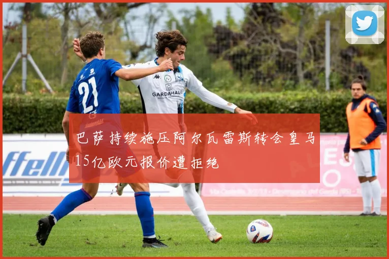 巴萨持续施压阿尔瓦雷斯转会皇马15亿欧元报价遭拒绝