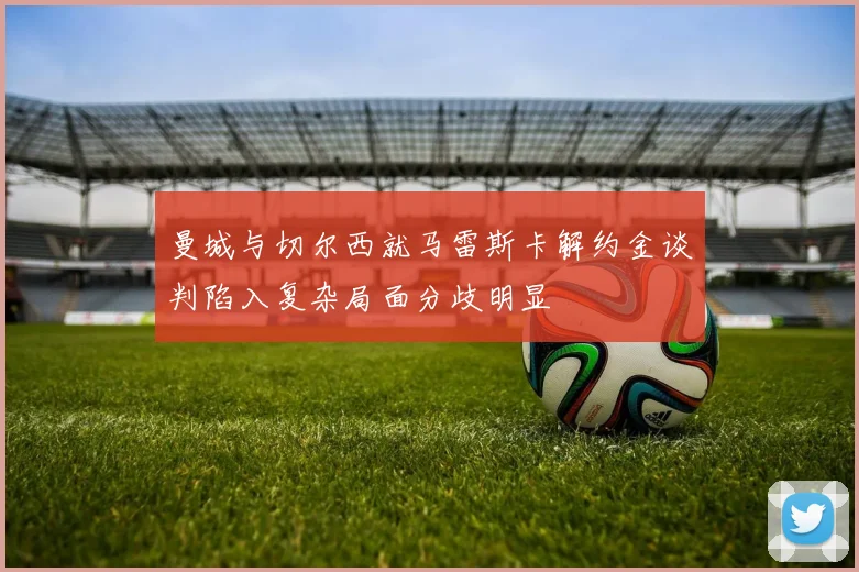 曼城与切尔西就马雷斯卡解约金谈判陷入复杂局面分歧明显