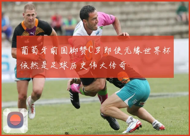葡萄牙前国脚赞C罗即使无缘世界杯依然是足球历史伟大传奇
