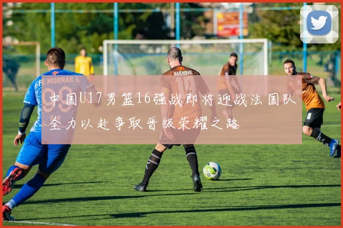 中国U17男篮16强战即将迎战法国队全力以赴争取晋级荣耀之路