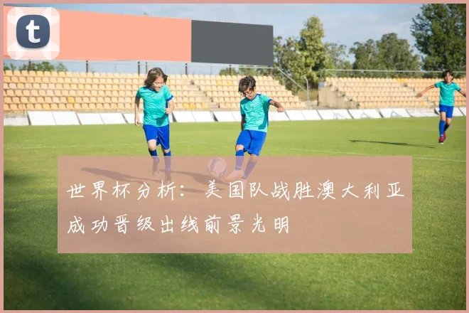 世界杯分析：美国队战胜澳大利亚成功晋级出线前景光明