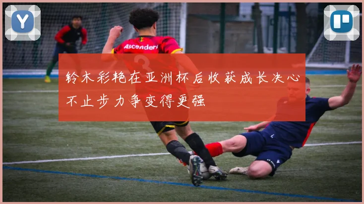 铃木彩艳在亚洲杯后收获成长决心不止步力争变得更强