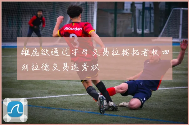 雄鹿欲通过字母交易拉拢拓者收回利拉德交易选秀权