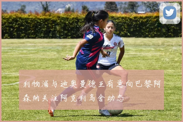 利物浦与迪奥曼德互有意向巴黎阿森纳关注阿克利乌舍动态