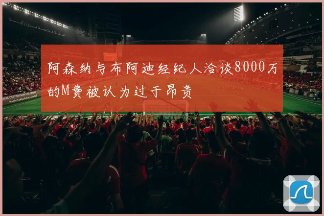 阿森纳与布阿迪经纪人洽谈8000万的M费被认为过于昂贵