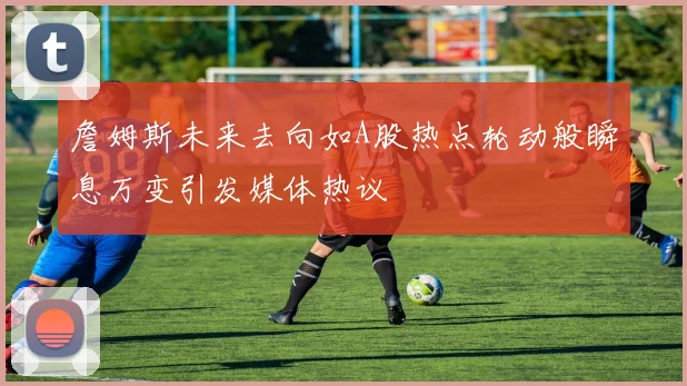 詹姆斯未来去向如A股热点轮动般瞬息万变引发媒体热议
