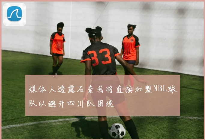 媒体人透露石奎或将直接加盟NBL球队以避开四川队困境