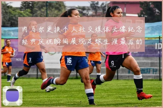 内马尔更换个人社交媒体头像纪念经典庆祝瞬间展现足球生涯最后的辉煌时刻