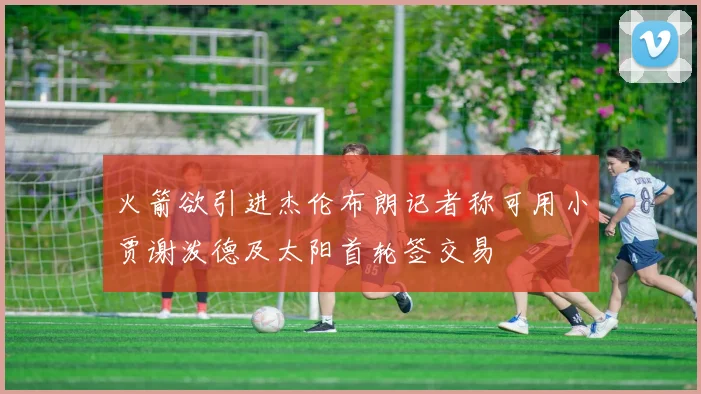 火箭欲引进杰伦布朗记者称可用小贾谢泼德及太阳首轮签交易